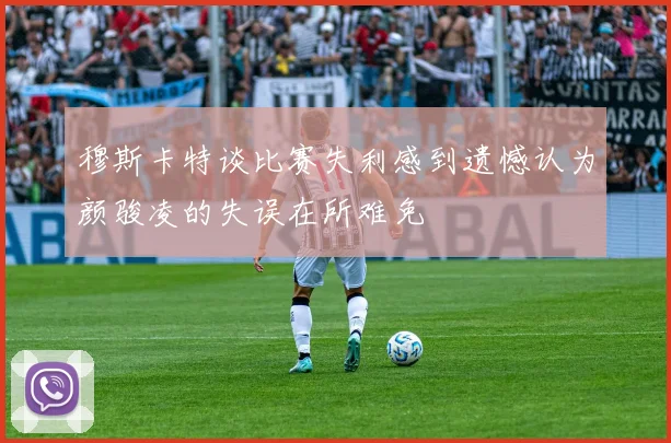 穆斯卡特谈比赛失利感到遗憾认为颜骏凌的失误在所难免