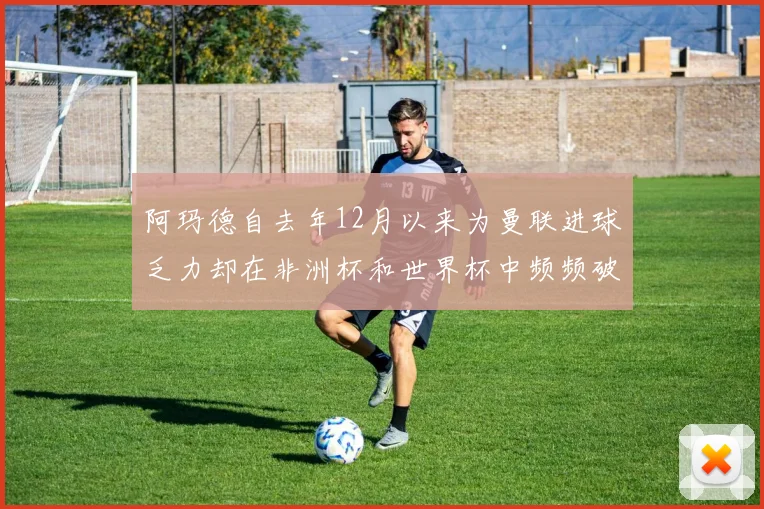 阿玛德自去年12月以来为曼联进球乏力却在非洲杯和世界杯中频频破门