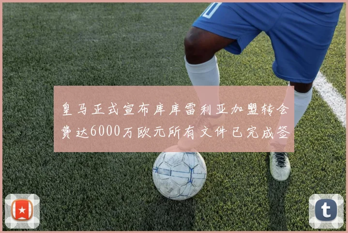 皇马正式宣布库库雷利亚加盟转会费达6000万欧元所有文件已完成签署