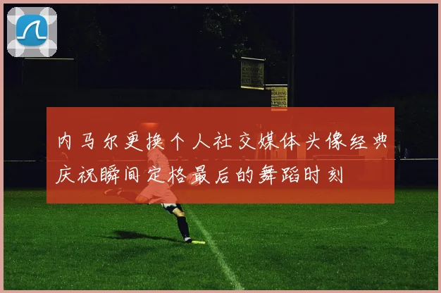 内马尔更换个人社交媒体头像经典庆祝瞬间定格最后的舞蹈时刻