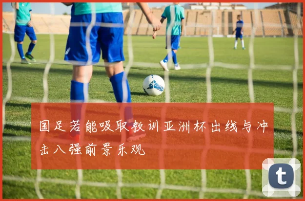 国足若能吸取教训亚洲杯出线与冲击八强前景乐观