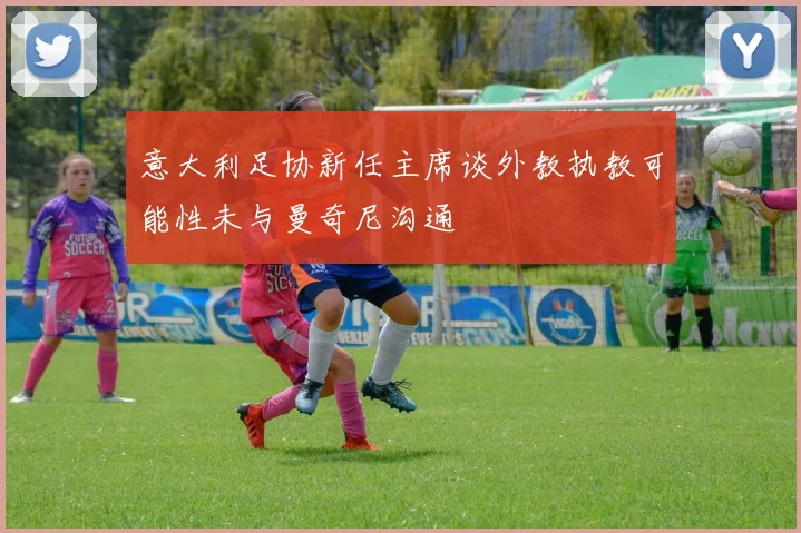 意大利足协新任主席谈外教执教可能性未与曼奇尼沟通