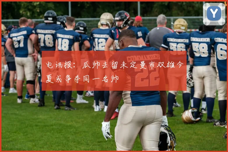 电讯报：瓜帅去留未定曼市双雄今夏或争夺同一名帅