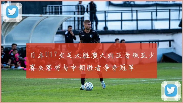 日本U17女足大胜澳大利亚晋级亚少赛决赛将与中朝胜者争夺冠军