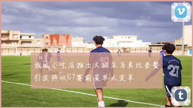 俄城小吃店推出文班亚马真烂套餐引发热议G7赛前菜单大变革