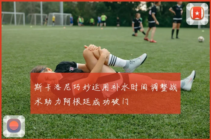 斯卡洛尼巧妙运用补水时间调整战术助力阿根廷成功破门