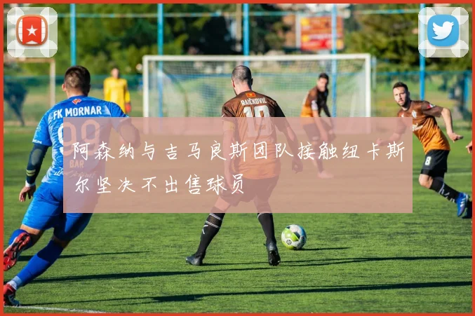 阿森纳与吉马良斯团队接触纽卡斯尔坚决不出售球员