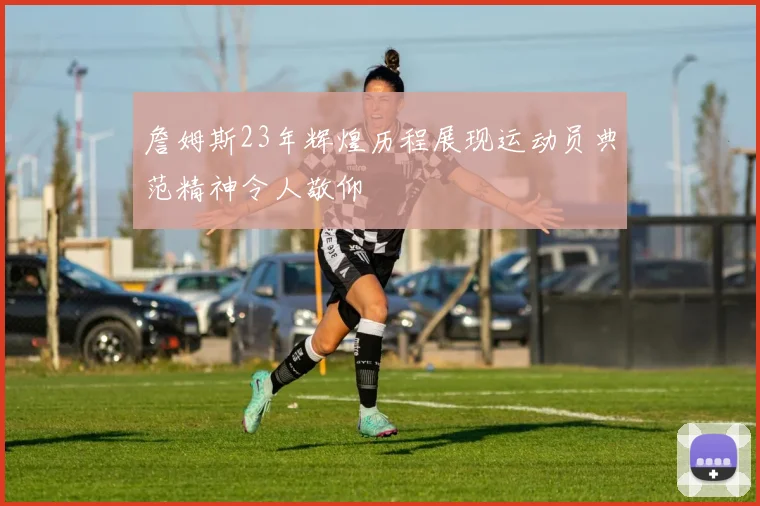 詹姆斯23年辉煌历程展现运动员典范精神令人敬仰