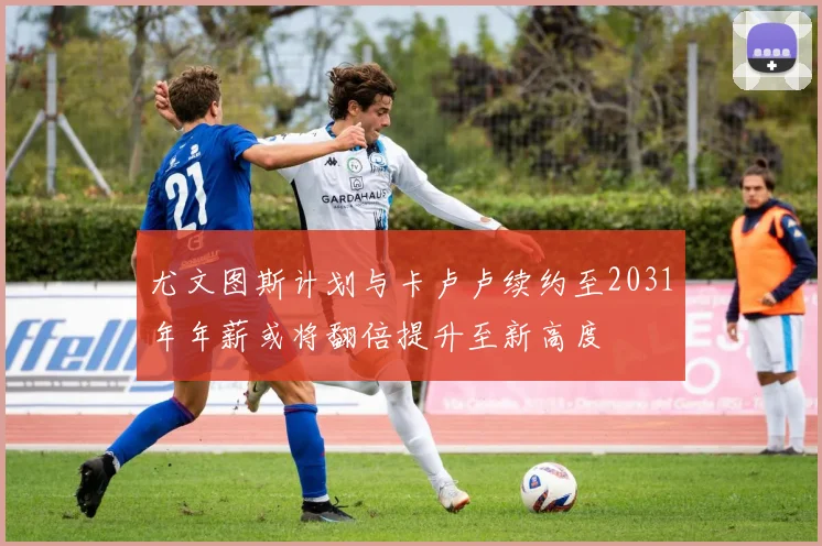 尤文图斯计划与卡卢卢续约至2031年年薪或将翻倍提升至新高度