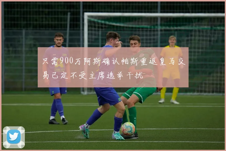 只需900万阿斯确认帕斯重返皇马交易已定不受主席选举干扰