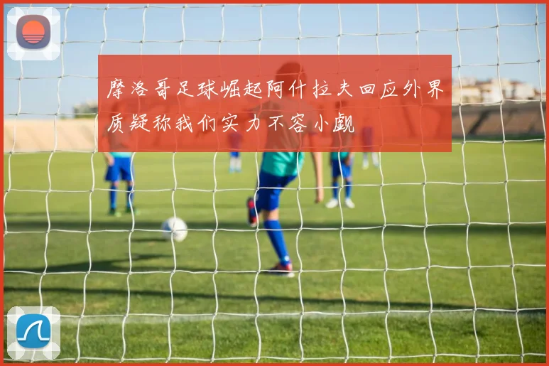 摩洛哥足球崛起阿什拉夫回应外界质疑称我们实力不容小觑