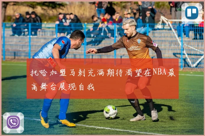 托哈加盟马刺充满期待渴望在NBA最高舞台展现自我