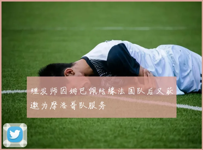 理发师因姆巴佩结缘法国队后又获邀为摩洛哥队服务