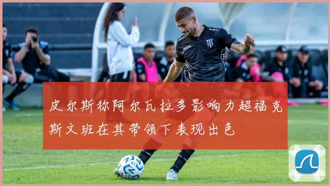 皮尔斯称阿尔瓦拉多影响力超福克斯文班在其带领下表现出色