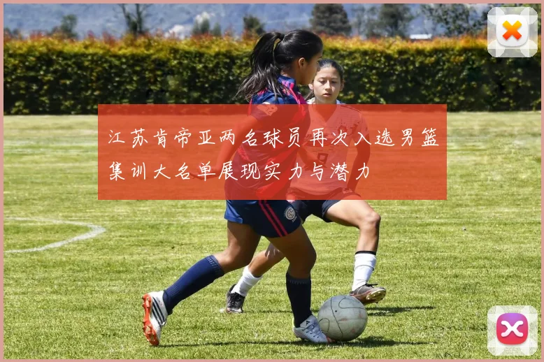 江苏肯帝亚两名球员再次入选男篮集训大名单展现实力与潜力