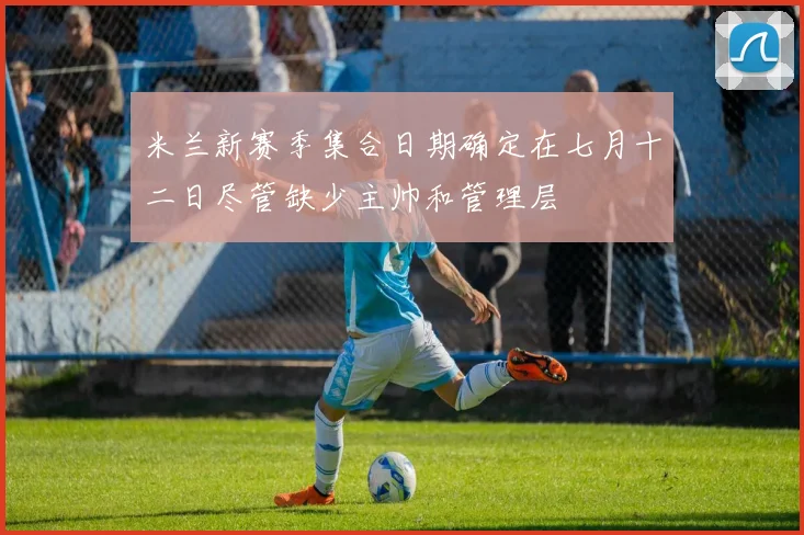 米兰新赛季集合日期确定在七月十二日尽管缺少主帅和管理层