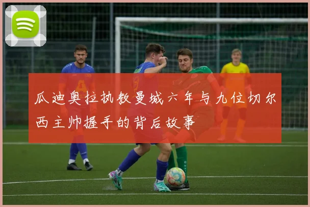 瓜迪奥拉执教曼城六年与九位切尔西主帅握手的背后故事