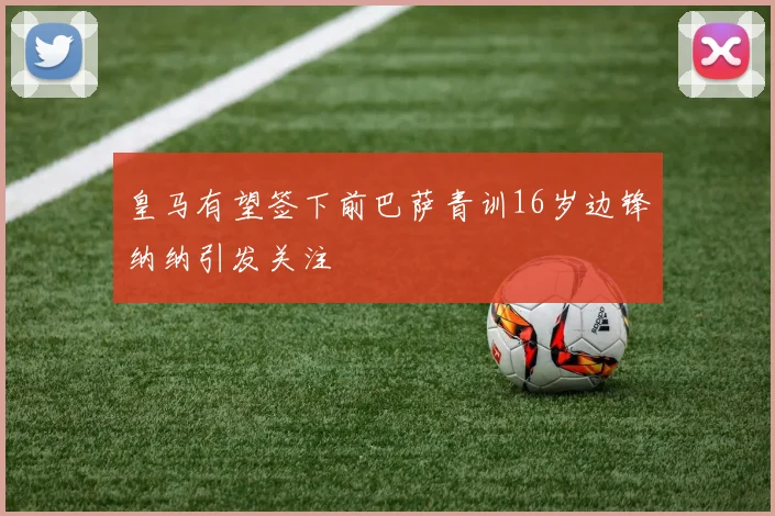 皇马有望签下前巴萨青训16岁边锋纳纳引发关注