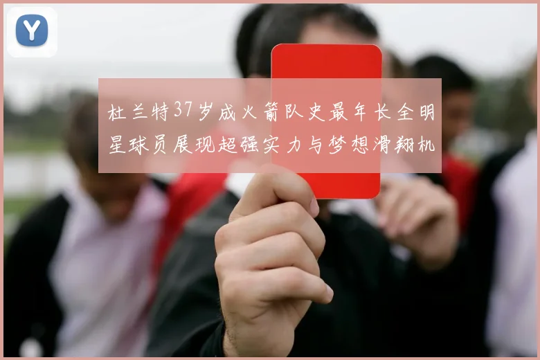 杜兰特37岁成火箭队史最年长全明星球员展现超强实力与梦想滑翔机般飞翔